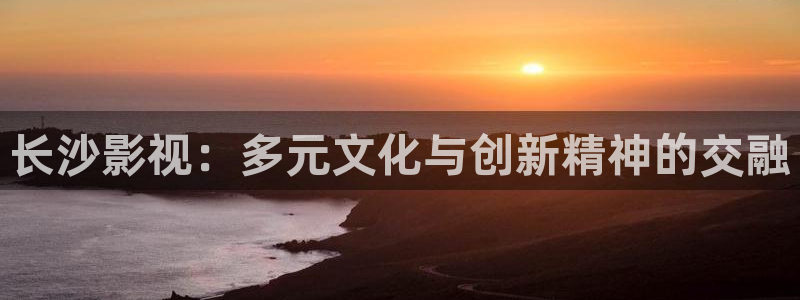 金桔 影视：长沙影视：多元文化与创新精神的交融